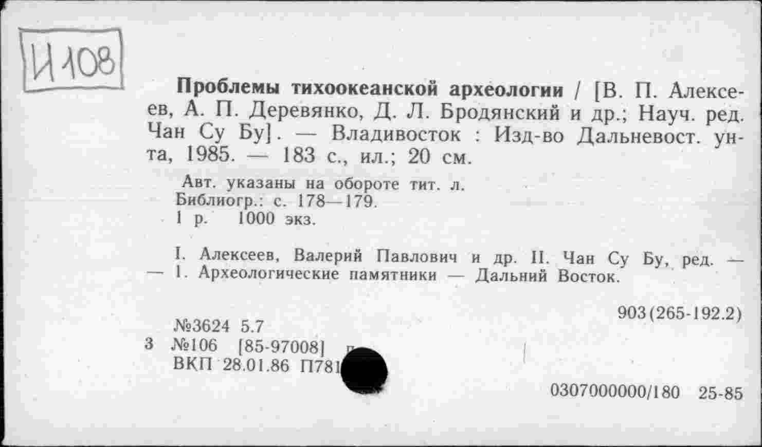 ﻿U 40В
Проблемы тихоокеанской археологии / [В. П. Алексеев, А. П. Деревянко, Д. Л. Бродянский и др.; Науч. ред. Чан Су Бу]. — Владивосток : Изд-во Дальневост, унта, 1985. — 183 с., ил.; 20 см.
Авт. указаны на обороте тит. л.
Библиогр.: с. 178—179.
1 р. 1000 экз.
I. Алексеев, Валерий Павлович и др. II. Чан Су Бу, ред. — — 1. Археологические памятники — Дальний Восток.
N«3624 5.7
3 №106 [85-97008] ВКП 28.01.86 П781І
903(265-192.2)
0307000000/180 25-85